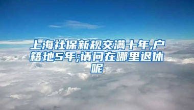 上海社保新规交满十年,户籍地5年;请问在哪里退休呢