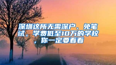 深圳这所无需深户、免笔试，学费低至10万的学校，你一定要看看