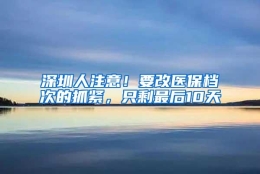 深圳人注意！要改医保档次的抓紧，只剩最后10天