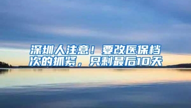 深圳人注意！要改医保档次的抓紧，只剩最后10天