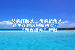 父亲盱眙人，母亲杭州人，新生儿想落户杭州多亏“跨省通办”新政