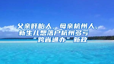 父亲盱眙人，母亲杭州人，新生儿想落户杭州多亏“跨省通办”新政