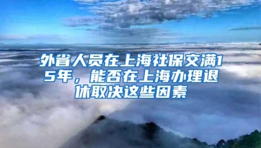 外省人员在上海社保交满15年，能否在上海办理退休取决这些因素