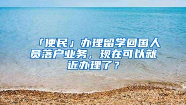 「便民」办理留学回国人员落户业务，现在可以就近办理了？