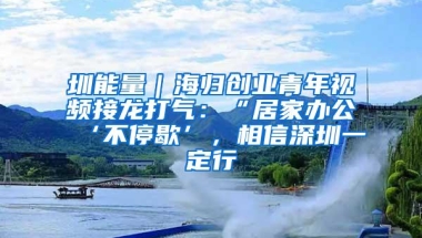 圳能量｜海归创业青年视频接龙打气：“居家办公‘不停歇’，相信深圳一定行