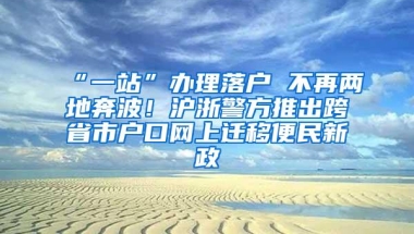 “一站”办理落户 不再两地奔波！沪浙警方推出跨省市户口网上迁移便民新政