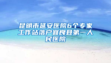 昆明市延安医院6个专家工作站落户宜良县第一人民医院