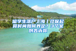 留学生落户上海丨社保起算时间如何界定？3个案例告诉你