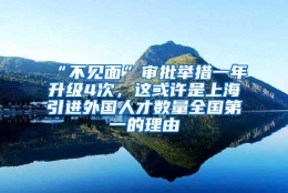 “不见面”审批举措一年升级4次，这或许是上海引进外国人才数量全国第一的理由