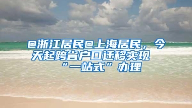 @浙江居民@上海居民，今天起跨省户口迁移实现“一站式”办理