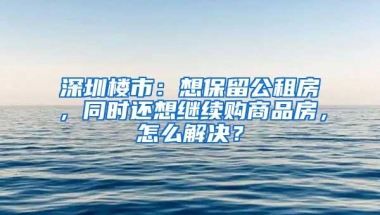 深圳楼市：想保留公租房，同时还想继续购商品房，怎么解决？