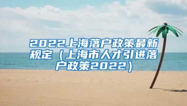 2022上海落户政策最新规定（上海市人才引进落户政策2022）