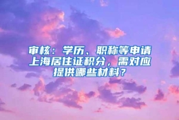 审核：学历、职称等申请上海居住证积分，需对应提供哪些材料？