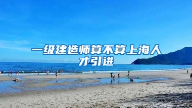 一级建造师算不算上海人才引进