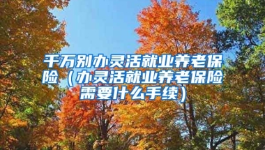 千万别办灵活就业养老保险（办灵活就业养老保险需要什么手续）