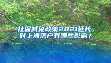 社保减免政策2021延长，对上海落户有哪些影响？