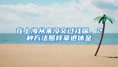 在上海从来没交过社保，2种方法照样拿退休金