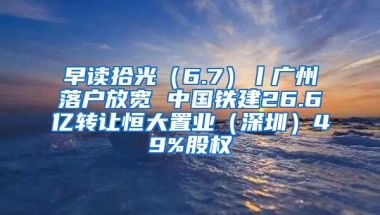 早读拾光（6.7）丨广州落户放宽 中国铁建26.6亿转让恒大置业（深圳）49%股权