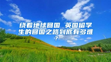 绕着地球回国 英国留学生的回国之路到底有多难？