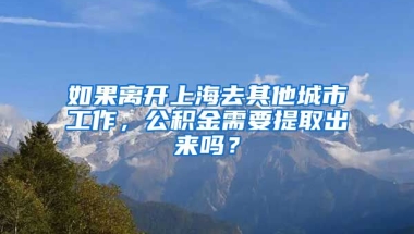 如果离开上海去其他城市工作，公积金需要提取出来吗？