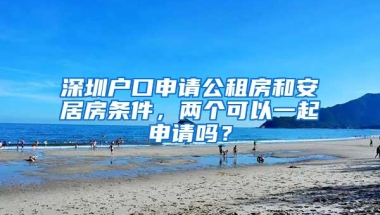 深圳户口申请公租房和安居房条件，两个可以一起申请吗？