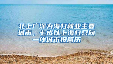 北上广深为海归就业主要城市，七成以上海归只向一线城市投简历