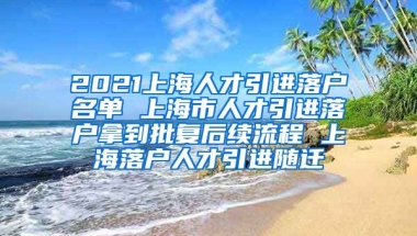 2021上海人才引进落户名单 上海市人才引进落户拿到批复后续流程 上海落户人才引进随迁