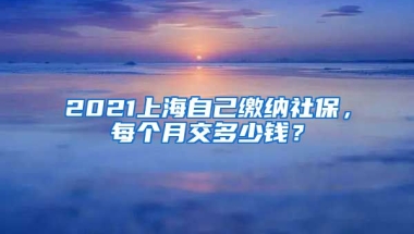 2021上海自己缴纳社保，每个月交多少钱？