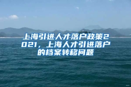 上海引进人才落户政策2021，上海人才引进落户的档案转移问题