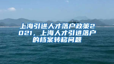 上海引进人才落户政策2021，上海人才引进落户的档案转移问题