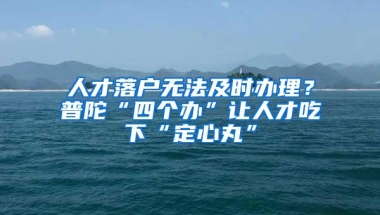 人才落户无法及时办理？普陀“四个办”让人才吃下“定心丸”