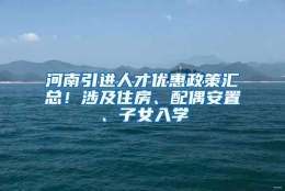 河南引进人才优惠政策汇总！涉及住房、配偶安置、子女入学