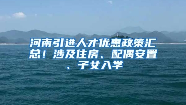 河南引进人才优惠政策汇总！涉及住房、配偶安置、子女入学