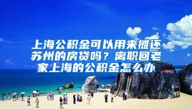 上海公积金可以用来摊还苏州的房贷吗？离职回老家上海的公积金怎么办