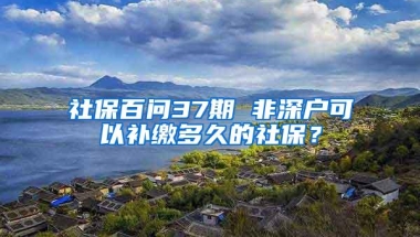 社保百问37期 非深户可以补缴多久的社保？