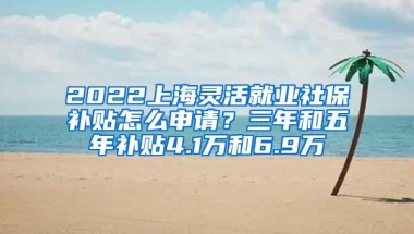 2022上海灵活就业社保补贴怎么申请？三年和五年补贴4.1万和6.9万