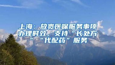 上海：放宽医保服务事项办理时效，支持“长处方”“代配药”服务