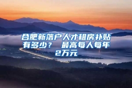 合肥新落户人才租房补贴有多少？ 最高每人每年2万元