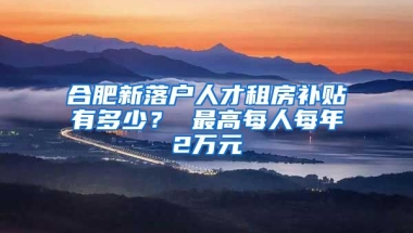 合肥新落户人才租房补贴有多少？ 最高每人每年2万元