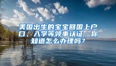 美国出生的宝宝回国上户口、入学等领事认证，你知道怎么办理吗？