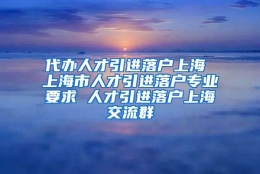 代办人才引进落户上海 上海市人才引进落户专业要求 人才引进落户上海交流群