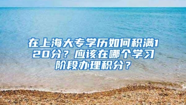 在上海大专学历如何积满120分？应该在哪个学习阶段办理积分？