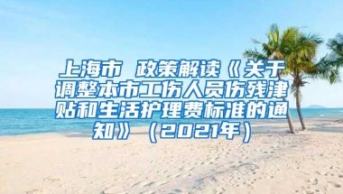 上海市 政策解读《关于调整本市工伤人员伤残津贴和生活护理费标准的通知》（2021年）