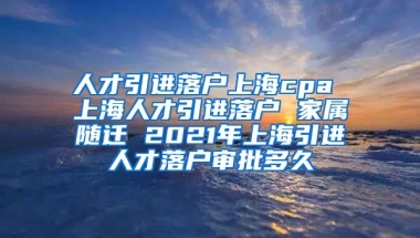 人才引进落户上海cpa 上海人才引进落户 家属随迁 2021年上海引进人才落户审批多久