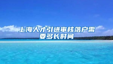 上海人才引进审核落户需要多长时间