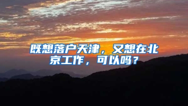 既想落户天津，又想在北京工作，可以吗？