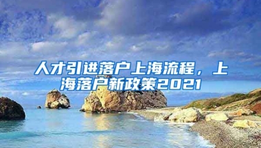 人才引进落户上海流程，上海落户新政策2021