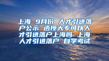 上海 9月份 人才引进落户公示 函授大专可以人才引进落户上海吗 上海人才引进落户 自学考试