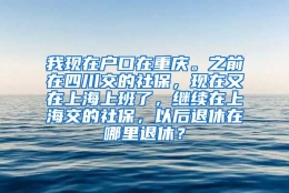 我现在户口在重庆。之前在四川交的社保，现在又在上海上班了，继续在上海交的社保，以后退休在哪里退休？