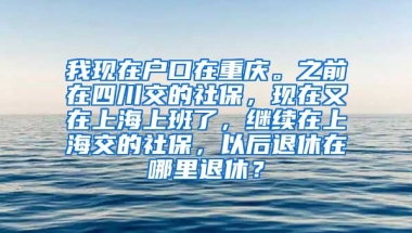 我现在户口在重庆。之前在四川交的社保，现在又在上海上班了，继续在上海交的社保，以后退休在哪里退休？